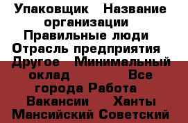 Упаковщик › Название организации ­ Правильные люди › Отрасль предприятия ­ Другое › Минимальный оклад ­ 25 000 - Все города Работа » Вакансии   . Ханты-Мансийский,Советский г.